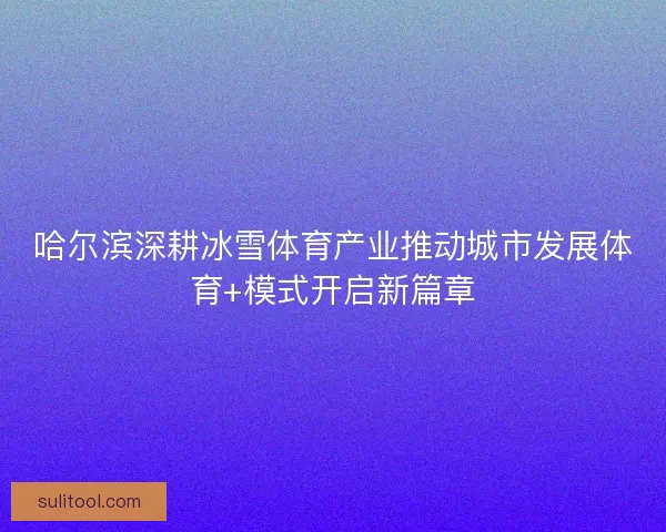 哈尔滨深耕冰雪体育产业推动城市发展体育+模式开启新篇章